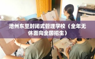 池州东至封闭式管理学校（全年无休面向全国招生）