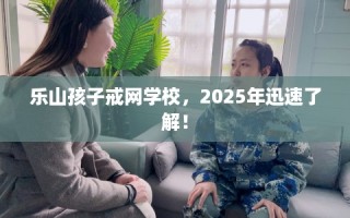 乐山孩子戒网学校，2025年迅速了解！