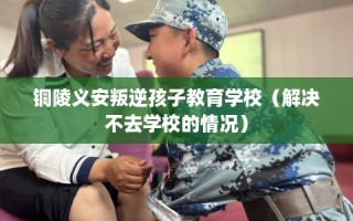 铜陵义安叛逆孩子教育学校（解决不去学校的情况）