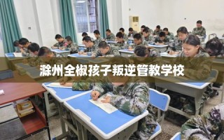滁州全椒孩子叛逆管教学校