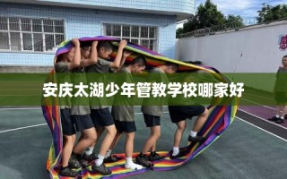 安庆太湖少年管教学校哪家好