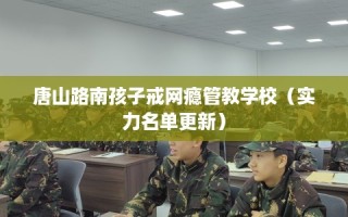 唐山路南孩子戒网瘾管教学校（实力名单更新）