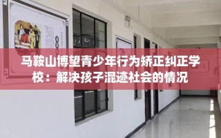马鞍山博望青少年行为矫正纠正学校：解决孩子混迹社会的情况