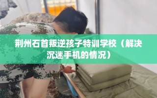 荆州石首叛逆孩子特训学校（解决沉迷手机的情况）