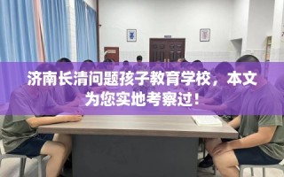 济南长清问题孩子教育学校，本文为您实地考察过！