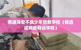 南通海安不良少年管教学校（精选戒网瘾特训学校）