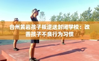 台州黄岩孩子叛逆送封闭学校：改善孩子不良行为习惯