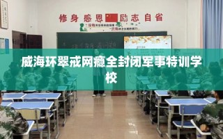 威海环翠戒网瘾全封闭军事特训学校