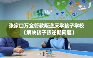 张家口万全管教叛逆厌学孩子学校（解决孩子叛逆期问题）