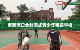 南京浦口全封闭式青少年叛逆学校