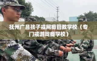 抚州广昌孩子戒网瘾管教学校（专门戒游戏瘾学校）