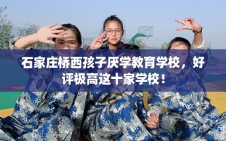 石家庄桥西孩子厌学教育学校，好评极高这十家学校！