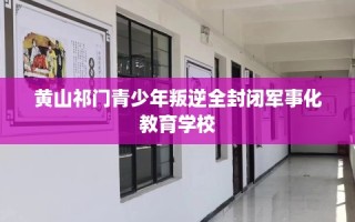 黄山祁门青少年叛逆全封闭军事化教育学校