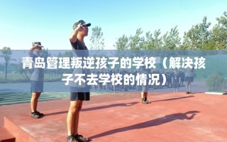 青岛管理叛逆孩子的学校（解决孩子不去学校的情况）