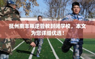 抚州南丰叛逆管教封闭学校，本文为您详细优选！