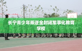 长宁青少年叛逆全封闭军事化教育学校
