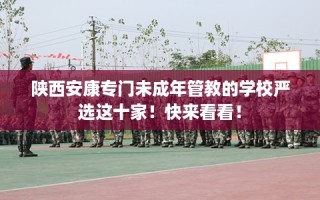 陕西安康专门未成年管教的学校严选这十家！快来看看！