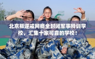北京叛逆戒网瘾全封闭军事特训学校，汇集十家可靠的学校！
