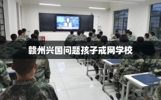 赣州兴国问题孩子戒网学校