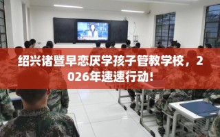 绍兴诸暨早恋厌学孩子管教学校，2026年速速行动!