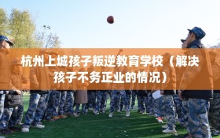 杭州上城孩子叛逆教育学校（解决孩子不务正业的情况）