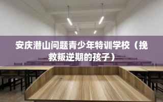 安庆潜山问题青少年特训学校（挽救叛逆期的孩子）