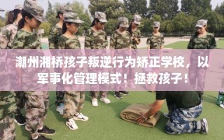潮州湘桥孩子叛逆行为矫正学校，以军事化管理模式！拯救孩子！