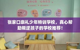 张家口崇礼少年特训学校，真心帮助叛逆孩子的学校推荐！