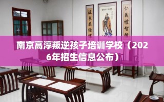 南京高淳叛逆孩子培训学校（2026年招生信息公布）