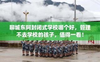 聊城东阿封闭式学校哪个好，管理不去学校的孩子，值得一看！