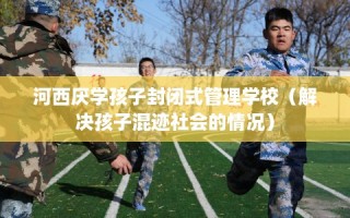 河西厌学孩子封闭式管理学校（解决孩子混迹社会的情况）