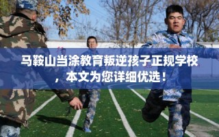马鞍山当涂教育叛逆孩子正规学校，本文为您详细优选！