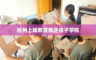 杭州上城教育叛逆孩子学校