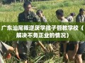 广东汕尾叛逆厌学孩子管教学校（解决不务正业的情况）