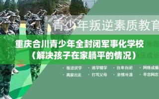 重庆合川青少年全封闭军事化学校（解决孩子在家躺平的情况）