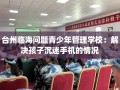 台州临海问题青少年管理学校：解决孩子沉迷手机的情况
