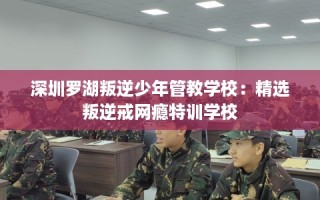 深圳罗湖叛逆少年管教学校：精选叛逆戒网瘾特训学校