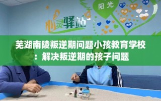 芜湖南陵叛逆期问题小孩教育学校：解决叛逆期的孩子问题