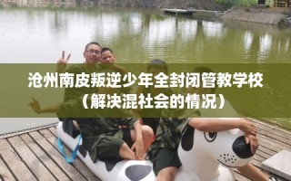 沧州南皮叛逆少年全封闭管教学校（解决混社会的情况）