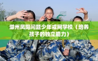 滁州凤阳问题少年戒网学校（培养孩子的独立能力）