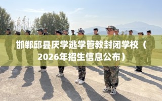 邯郸邱县厌学逃学管教封闭学校（2026年招生信息公布）
