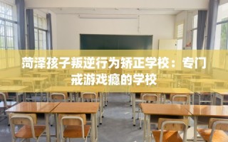 菏泽孩子叛逆行为矫正学校：专门戒游戏瘾的学校