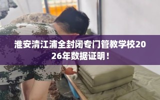 淮安清江浦全封闭专门管教学校2026年数据证明！