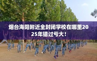 烟台海阳附近全封闭学校在哪里2025年错过亏大！