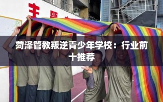 菏泽管教叛逆青少年学校：行业前十推荐