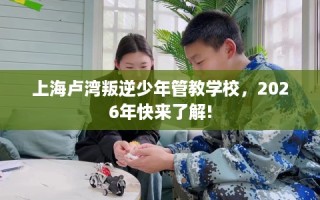 上海卢湾叛逆少年管教学校，2026年快来了解!