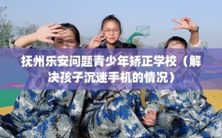 抚州乐安问题青少年矫正学校（解决孩子沉迷手机的情况）