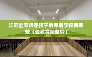 江苏淮安叛逆孩子的军训学校有哪些（受教育局监管）