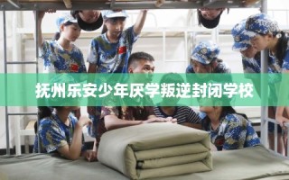 抚州乐安少年厌学叛逆封闭学校