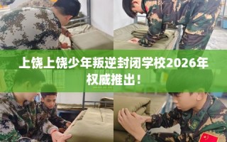 上饶上饶少年叛逆封闭学校2026年权威推出！